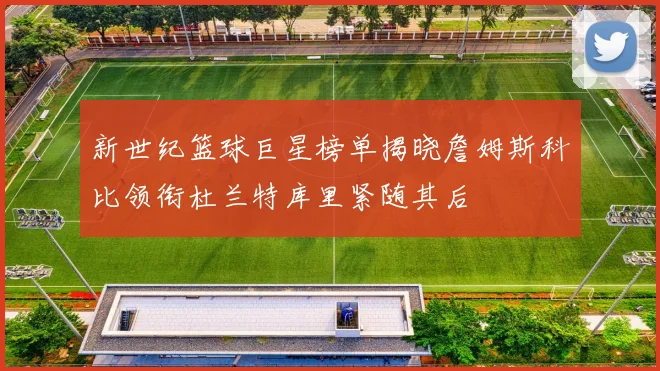 新世纪篮球巨星榜单揭晓詹姆斯科比领衔杜兰特库里紧随其后