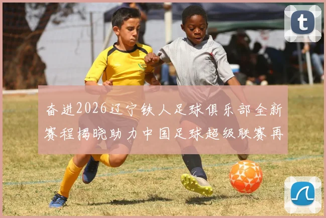 奋进2026辽宁铁人足球俱乐部全新赛程揭晓助力中国足球超级联赛再创辉煌