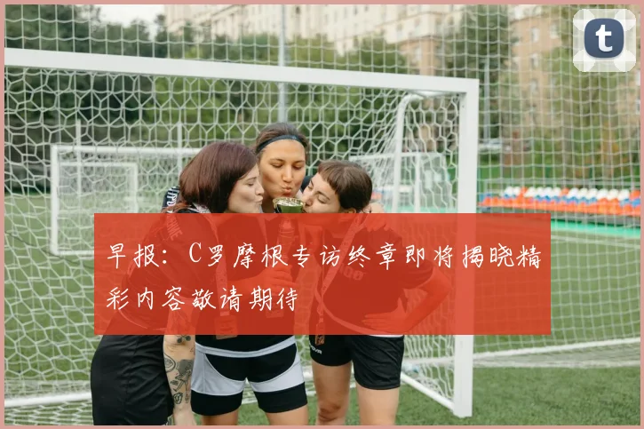 早报：C罗摩根专访终章即将揭晓精彩内容敬请期待