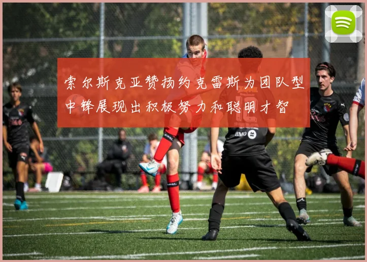 索尔斯克亚赞扬约克雷斯为团队型中锋展现出积极努力和聪明才智