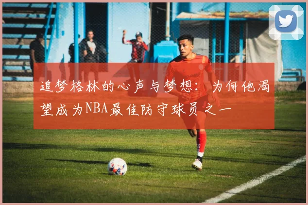 追梦格林的心声与梦想：为何他渴望成为NBA最佳防守球员之一