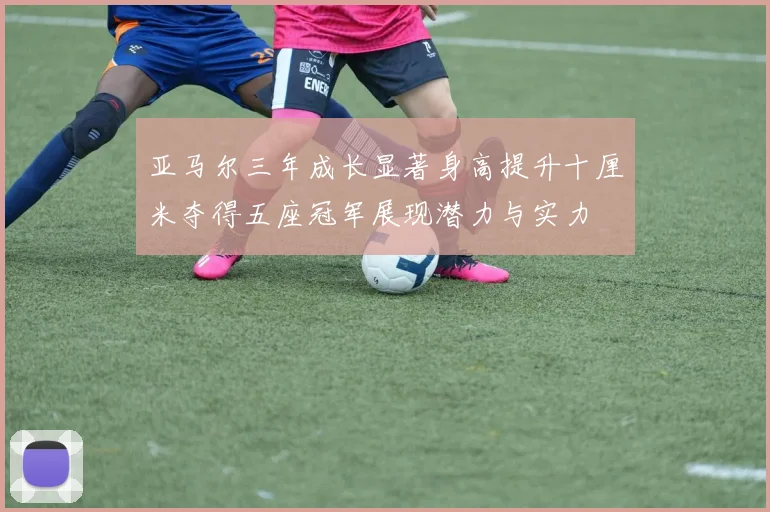亚马尔三年成长显著身高提升十厘米夺得五座冠军展现潜力与实力