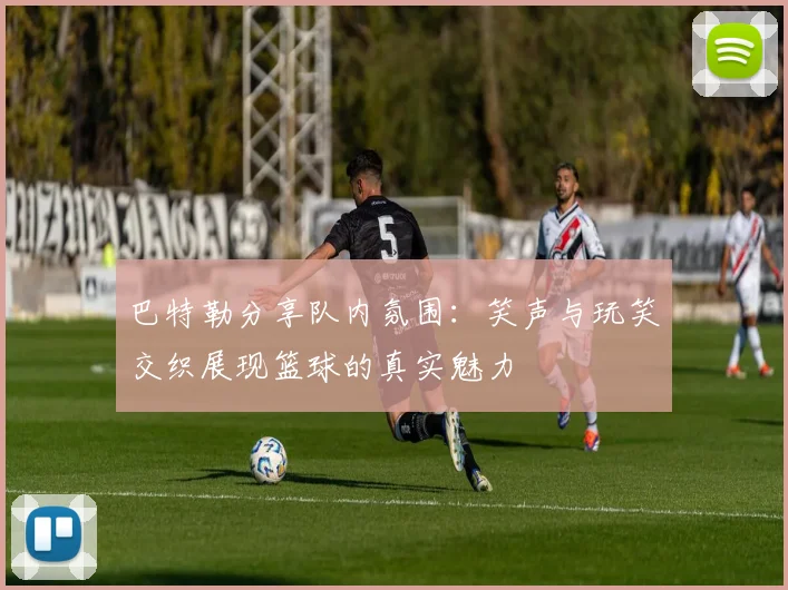 巴特勒分享队内氛围：笑声与玩笑交织展现篮球的真实魅力