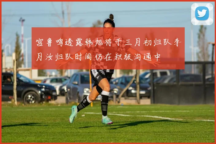 宫鲁鸣透露韩旭将于三月初归队李月汝归队时间仍在积极沟通中