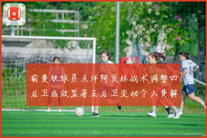 前曼联球员点评阿莫林战术调整四后卫成效显著五后卫变动令人费解
