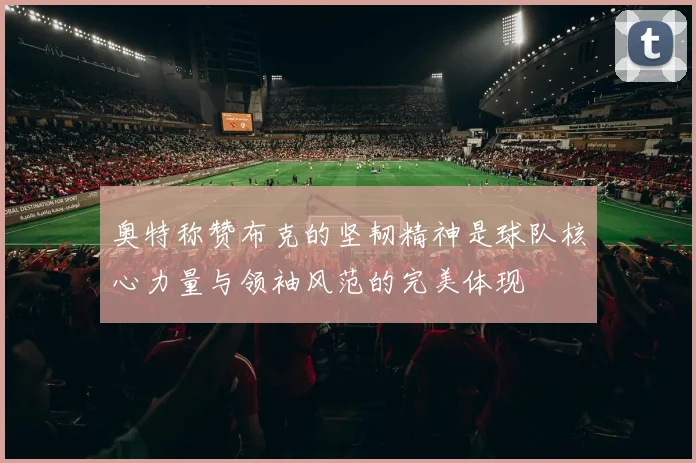 奥特称赞布克的坚韧精神是球队核心力量与领袖风范的完美体现