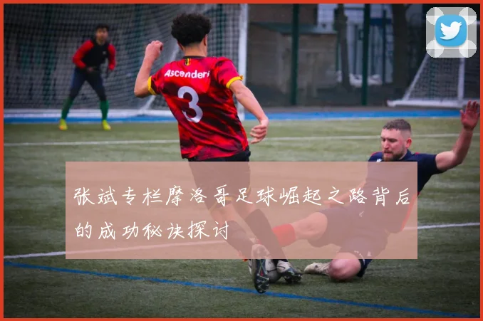 张斌专栏摩洛哥足球崛起之路背后的成功秘诀探讨