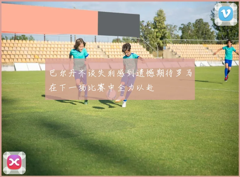 巴尔丹齐谈失利感到遗憾期待罗马在下一场比赛中全力以赴