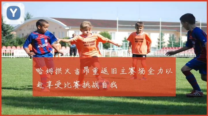 哈姆拱火吉昂重返旧主赛场全力以赴享受比赛挑战自我