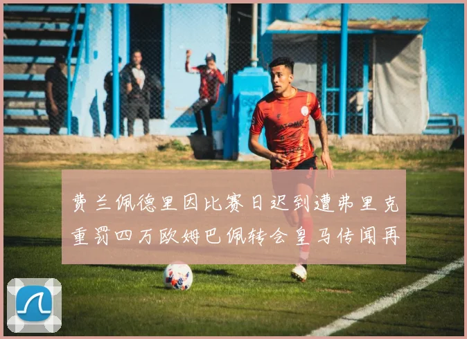 费兰佩德里因比赛日迟到遭弗里克重罚四万欧姆巴佩转会皇马传闻再起
