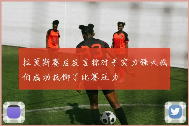 拉莫斯赛后发言称对手实力强大我们成功抵御了比赛压力