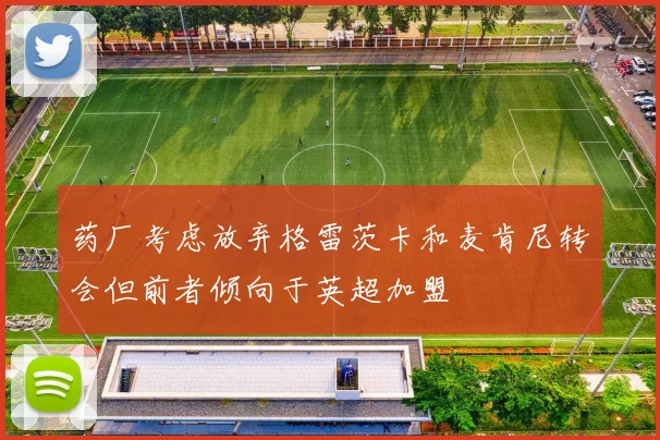 药厂考虑放弃格雷茨卡和麦肯尼转会但前者倾向于英超加盟