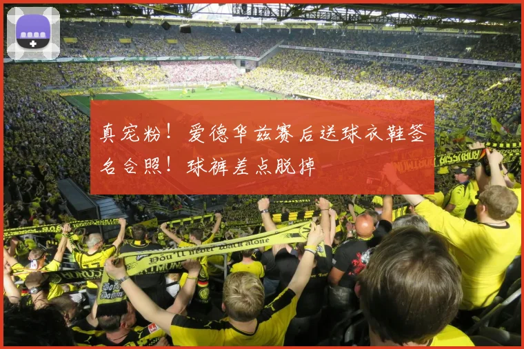 真宠粉！爱德华兹赛后送球衣鞋签名合照！球裤差点脱掉