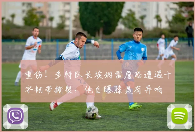 重伤！多特队长埃姆雷詹恐遭遇十字韧带撕裂，他自曝膝盖有异响