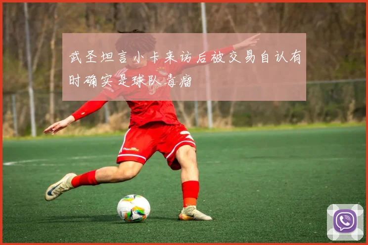 武圣坦言小卡来访后被交易自认有时确实是球队毒瘤