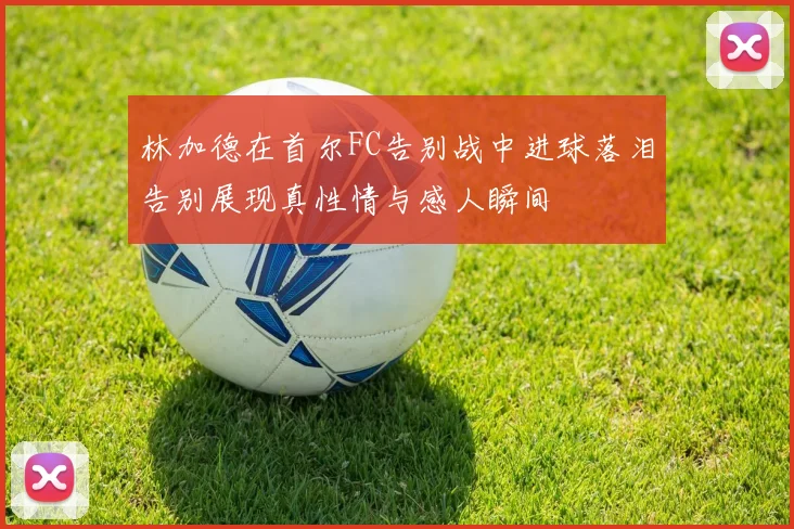 林加德在首尔FC告别战中进球落泪告别展现真性情与感人瞬间