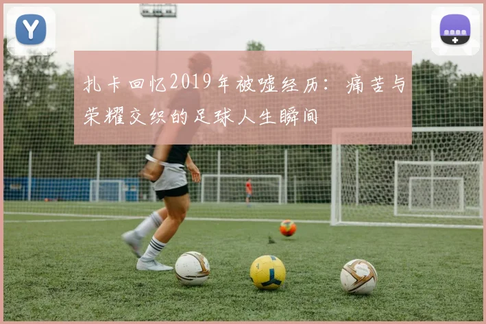 扎卡回忆2019年被嘘经历：痛苦与荣耀交织的足球人生瞬间