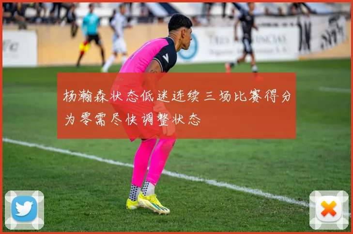 杨瀚森状态低迷连续三场比赛得分为零需尽快调整状态