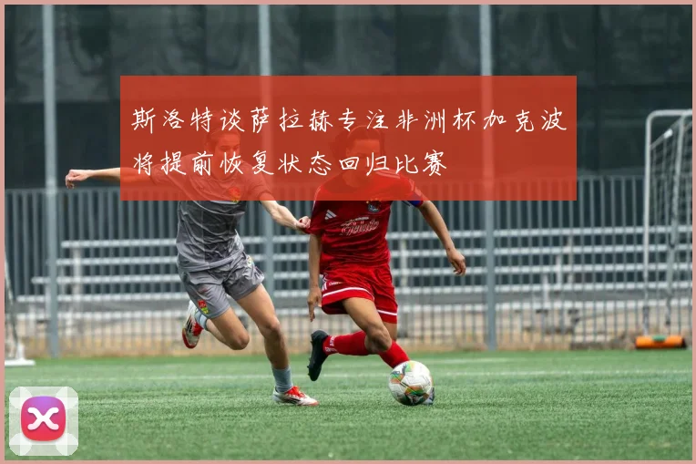 斯洛特谈萨拉赫专注非洲杯加克波将提前恢复状态回归比赛