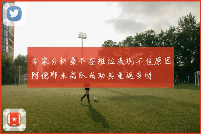 专家分析桑乔在维拉表现不佳原因阿德耶米离队或助其重返多特