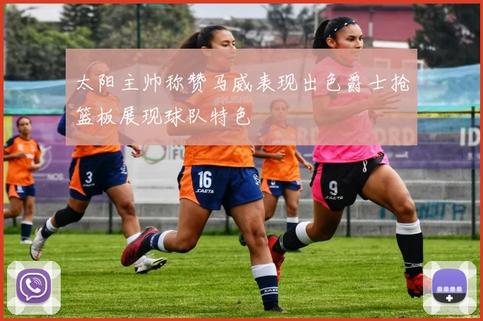 太阳主帅称赞马威表现出色爵士抢篮板展现球队特色