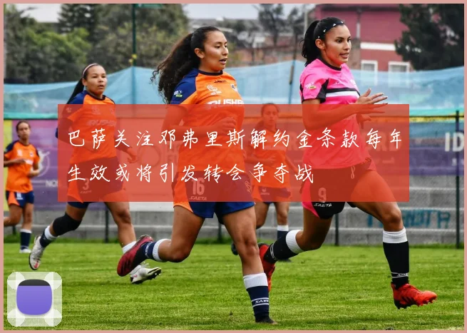 巴萨关注邓弗里斯解约金条款每年生效或将引发转会争夺战