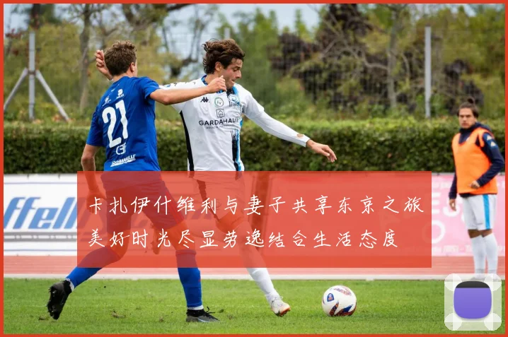卡扎伊什维利与妻子共享东京之旅美好时光尽显劳逸结合生活态度
