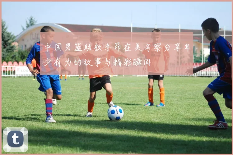中国男篮助教李昂在美考察分享年少有为的故事与精彩瞬间