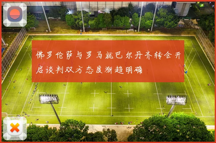 佛罗伦萨与罗马就巴尔丹齐转会开启谈判双方态度渐趋明确