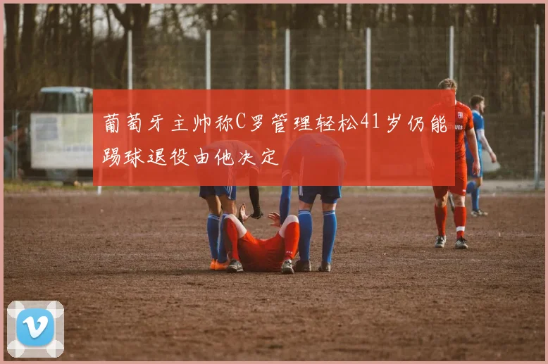 葡萄牙主帅称C罗管理轻松41岁仍能踢球退役由他决定