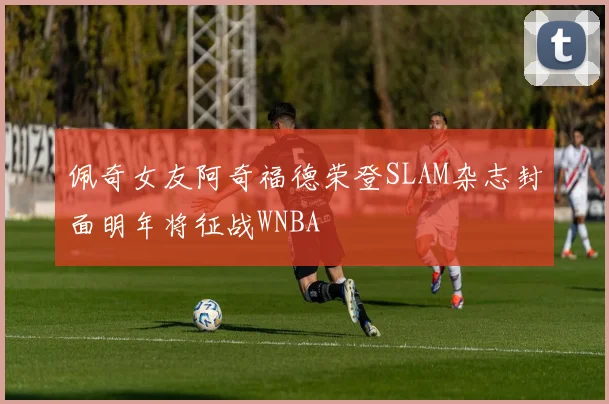 佩奇女友阿奇福德荣登SLAM杂志封面明年将征战WNBA