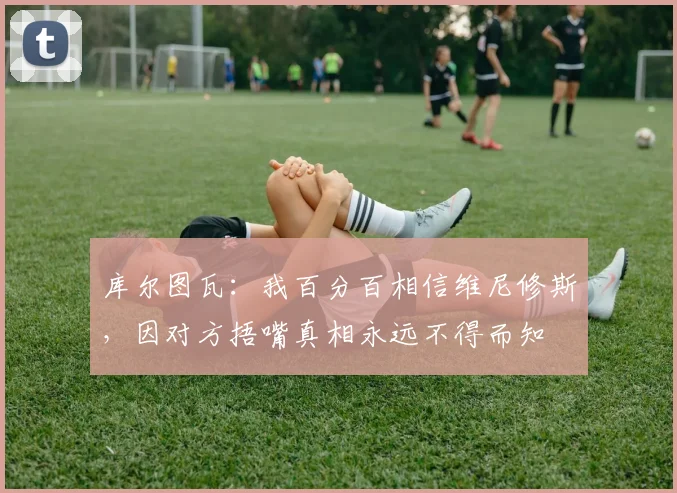 库尔图瓦：我百分百相信维尼修斯，因对方捂嘴真相永远不得而知