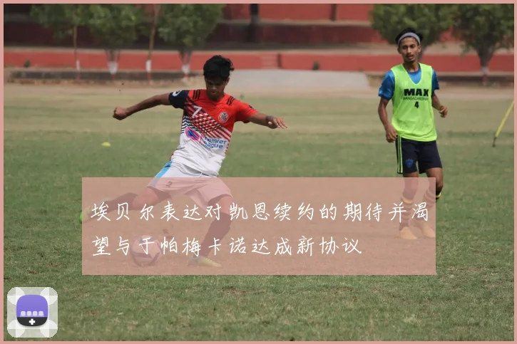 埃贝尔表达对凯恩续约的期待并渴望与于帕梅卡诺达成新协议