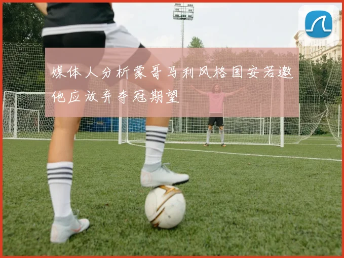 媒体人分析蒙哥马利风格国安若邀他应放弃夺冠期望