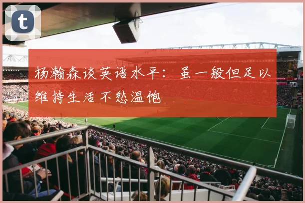 杨瀚森谈英语水平：虽一般但足以维持生活不愁温饱